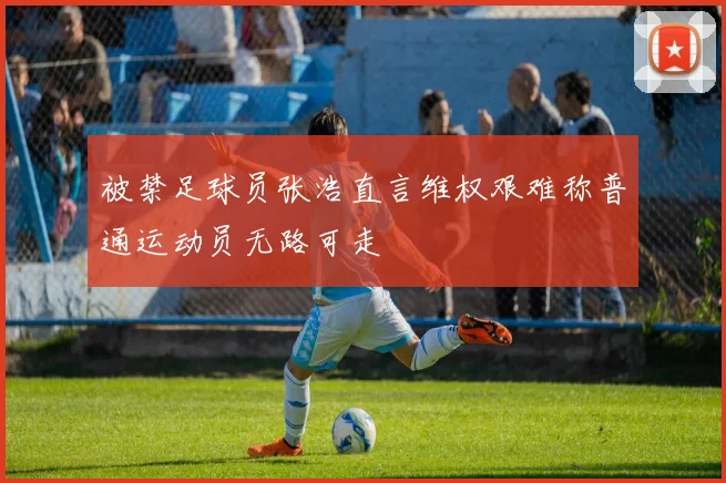 被禁足球员张浩直言维权艰难称普通运动员无路可走