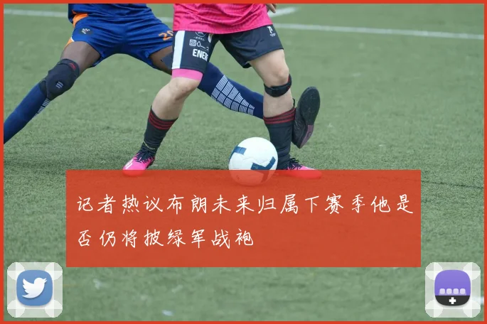 记者热议布朗未来归属下赛季他是否仍将披绿军战袍