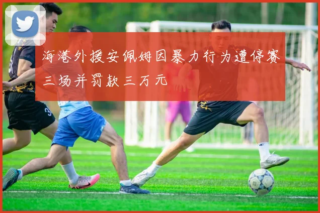 海港外援安佩姆因暴力行为遭停赛三场并罚款三万元
