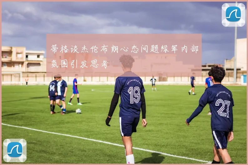 蒂格谈杰伦布朗心态问题绿军内部氛围引发思考