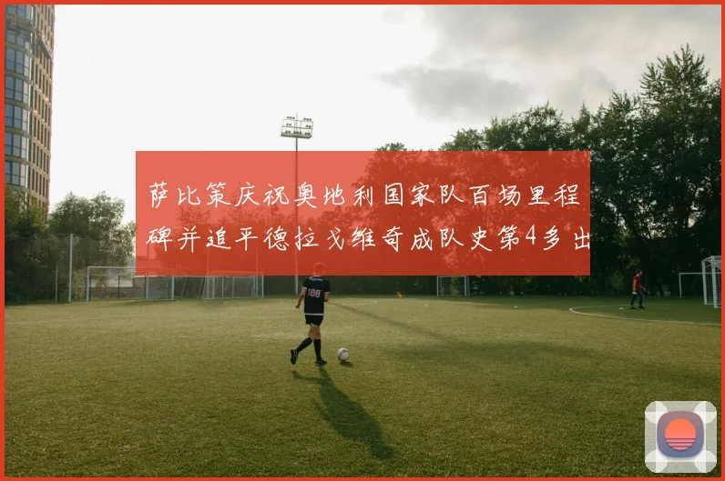 萨比策庆祝奥地利国家队百场里程碑并追平德拉戈维奇成队史第4多出场者