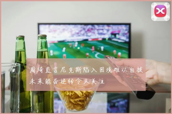 周琦直言尼克斯陷入困境难以自拔未来能否逆转令人关注