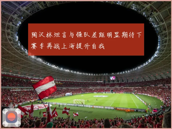 陶汉林坦言与强队差距明显期待下赛季再战上海提升自我