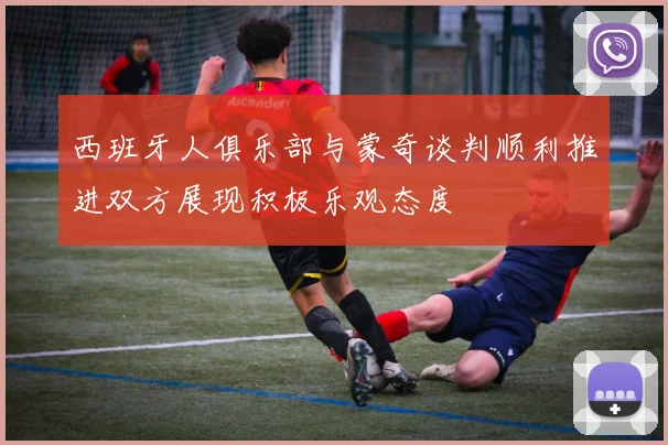 西班牙人俱乐部与蒙奇谈判顺利推进双方展现积极乐观态度