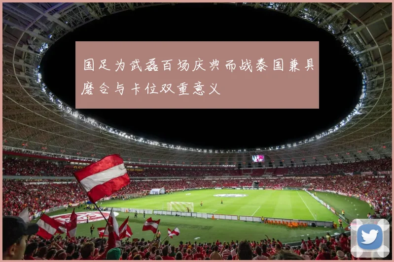 国足为武磊百场庆典而战泰国兼具磨合与卡位双重意义