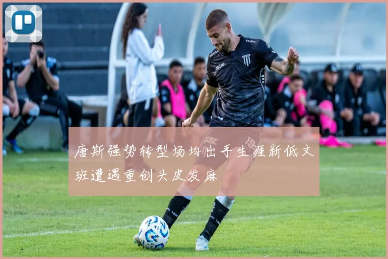 唐斯强势转型场均出手生涯新低文班遭遇重创头皮发麻