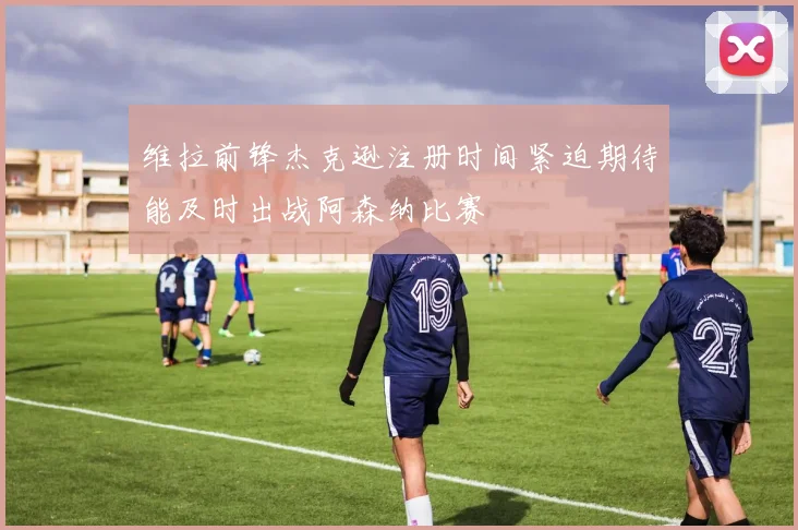 维拉前锋杰克逊注册时间紧迫期待能及时出战阿森纳比赛