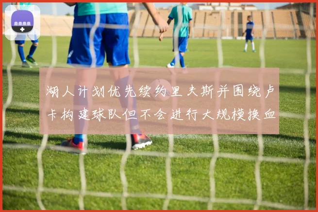 湖人计划优先续约里夫斯并围绕卢卡构建球队但不会进行大规模换血