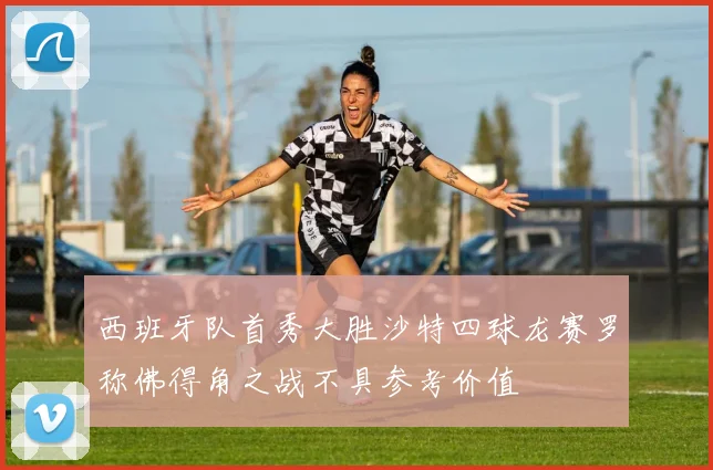 西班牙队首秀大胜沙特四球龙赛罗称佛得角之战不具参考价值