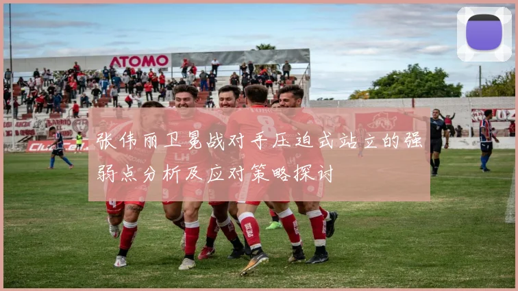 张伟丽卫冕战对手压迫式站立的强弱点分析及应对策略探讨