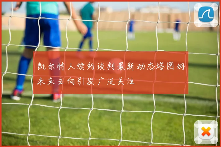 凯尔特人续约谈判最新动态塔图姆未来去向引发广泛关注