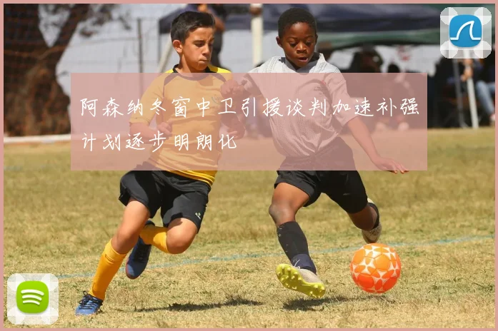 阿森纳冬窗中卫引援谈判加速补强计划逐步明朗化