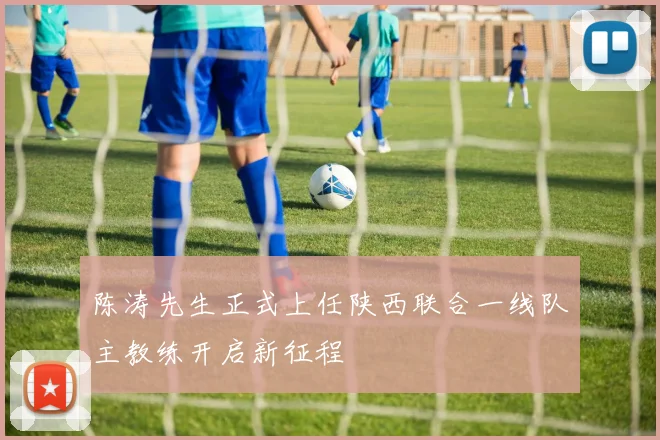 陈涛先生正式上任陕西联合一线队主教练开启新征程