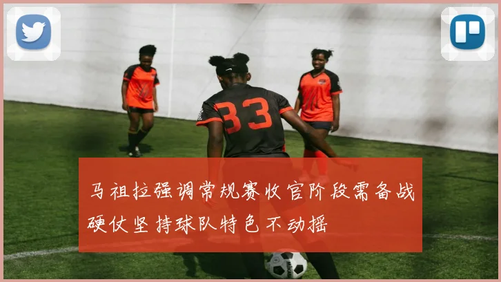 马祖拉强调常规赛收官阶段需备战硬仗坚持球队特色不动摇