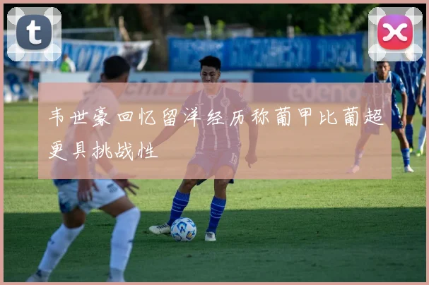 韦世豪回忆留洋经历称葡甲比葡超更具挑战性