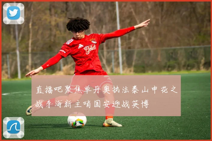 直播吧聚焦单丹奥执法泰山申花之战李海新主哨国安迎战英博