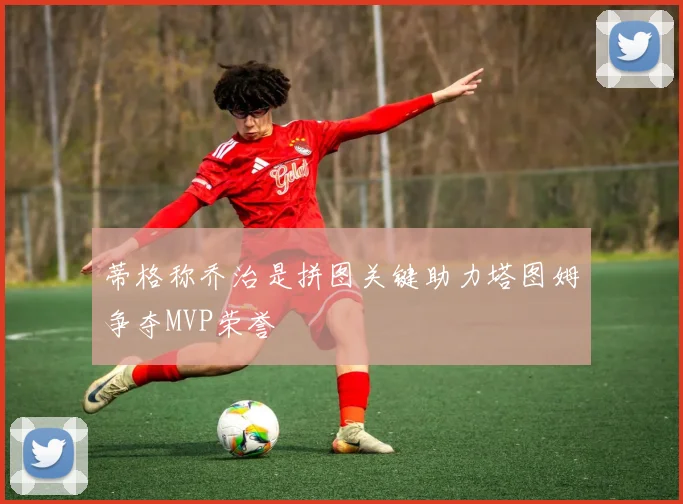 蒂格称乔治是拼图关键助力塔图姆争夺MVP荣誉