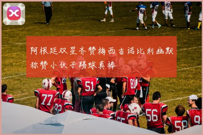 阿根廷双星齐赞梅西吉诺比利幽默称赞小伙子踢球真棒