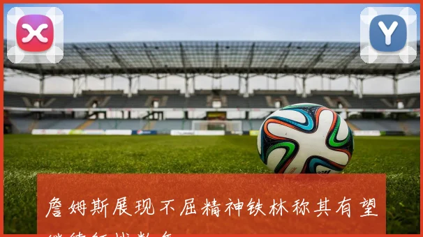 詹姆斯展现不屈精神铁林称其有望继续征战数年