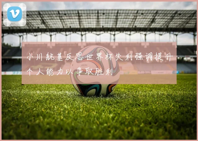 小川航基反思世界杯失利强调提升个人能力以争取胜利
