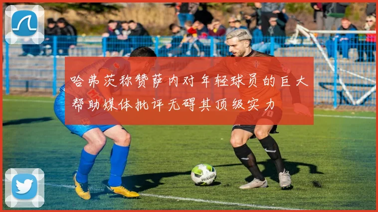 哈弗茨称赞萨内对年轻球员的巨大帮助媒体批评无碍其顶级实力