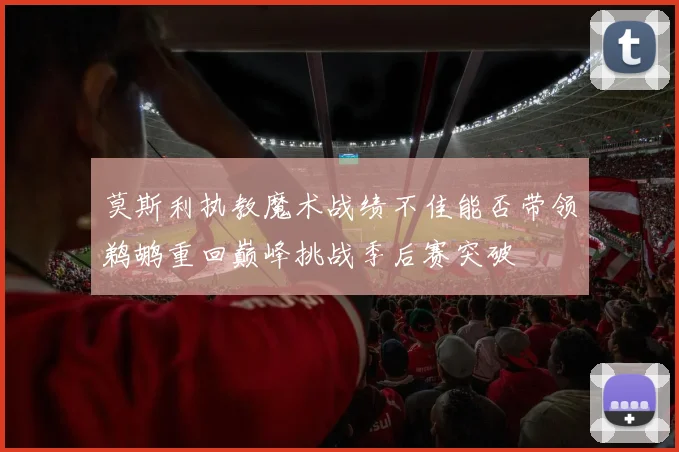 莫斯利执教魔术战绩不佳能否带领鹈鹕重回巅峰挑战季后赛突破