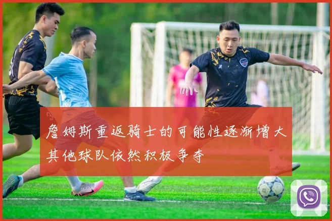 詹姆斯重返骑士的可能性逐渐增大其他球队依然积极争夺