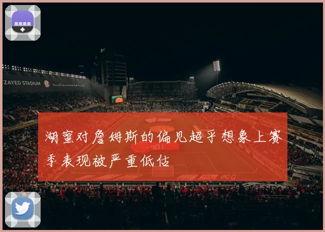 湖蜜对詹姆斯的偏见超乎想象上赛季表现被严重低估